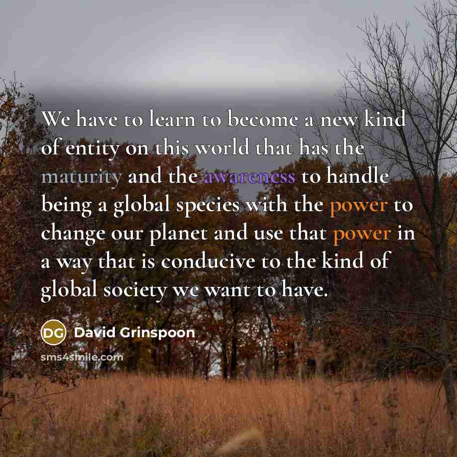 “We have to learn to become a new kind of entity on this world that has the maturity and the awareness to handle being a global species with the power to change our planet and use that power in a way that is conducive to the kind of global society we want to have.” quote by David Grinspoon