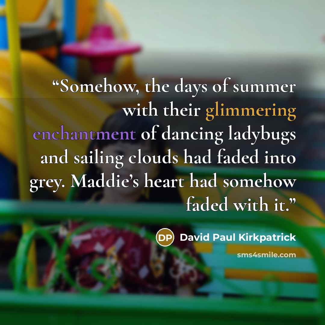 “Somehow, the days of summer with their glimmering enchantment of dancing ladybugs and sailing clouds had faded into grey. Maddie’s heart had somehow faded with it.” quote by David Paul Kirkpatrick