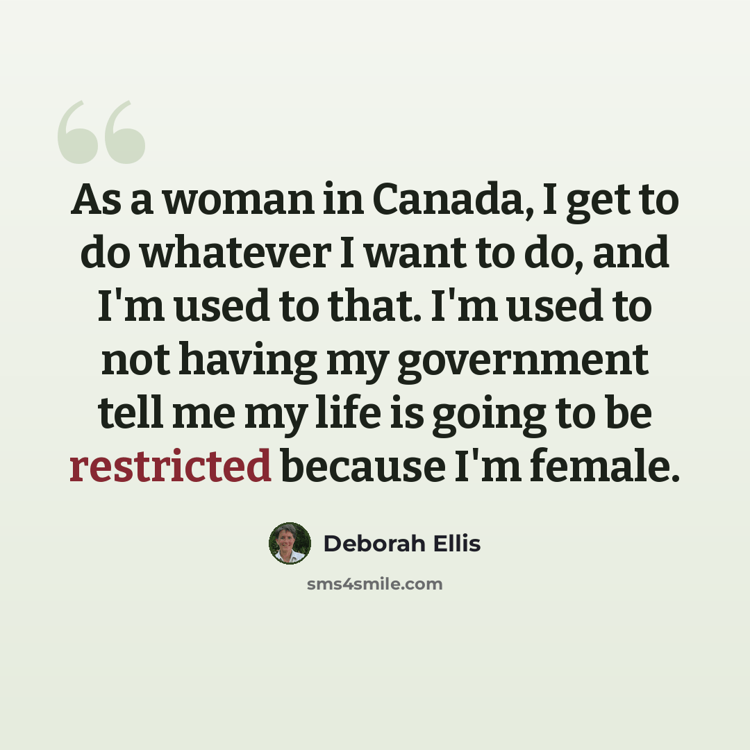 “As a woman in Canada, I get to do whatever I want to do, and I'm used to that. I'm used to not having my government tell me my life is going to be restricted because I'm female.” quote by Deborah Ellis