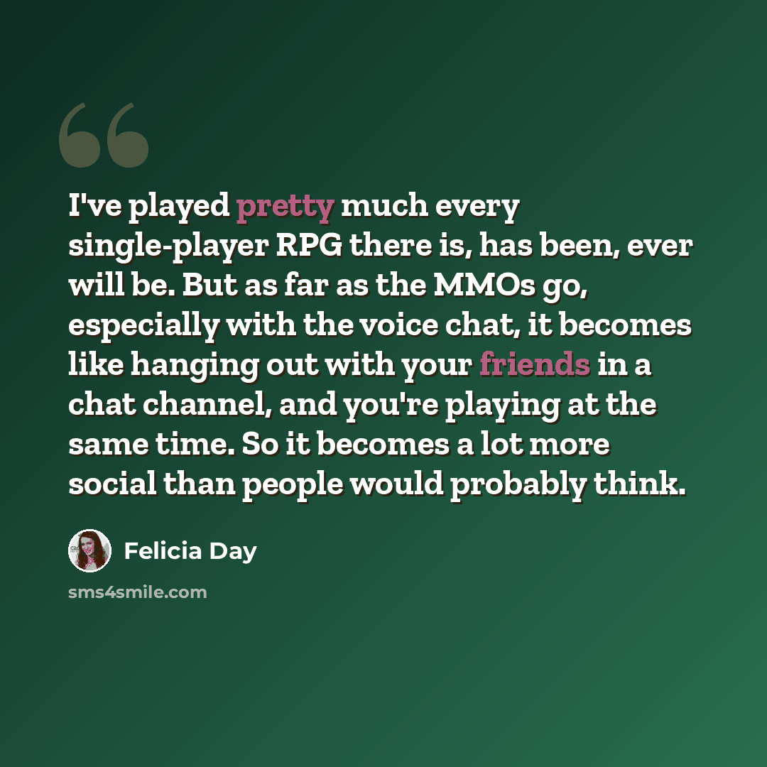 “I've played pretty much every single-player RPG there is, has been, ever will be. But as far as the MMOs go, especially with the voice chat, it becomes like hanging out with your friends in a chat channel, and you're playing at the same time. So it becomes a lot more social than people would…” quote by Felicia Day