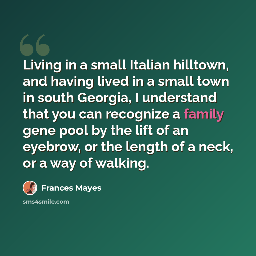 “Living in a small Italian hilltown, and having lived in a small town in south Georgia, I understand that you can recognize a family gene pool by the lift of an eyebrow, or the length of a neck, or a way of walking.” quote by Frances Mayes