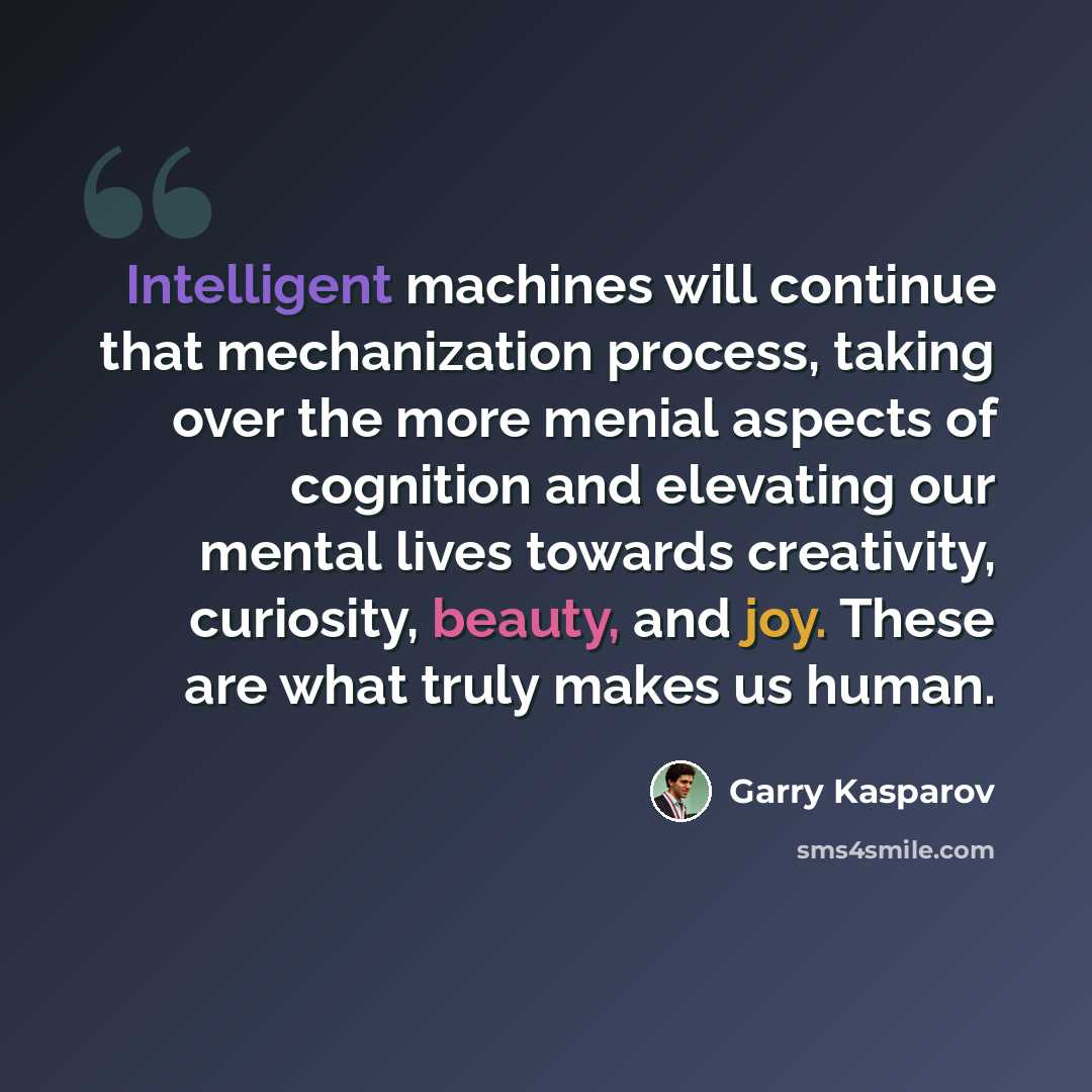 “Intelligent machines will continue that mechanization process, taking over the more menial aspects of cognition and elevating our mental lives towards creativity, curiosity, beauty, and joy. These are what truly makes us human.” quote by Garry Kasparov