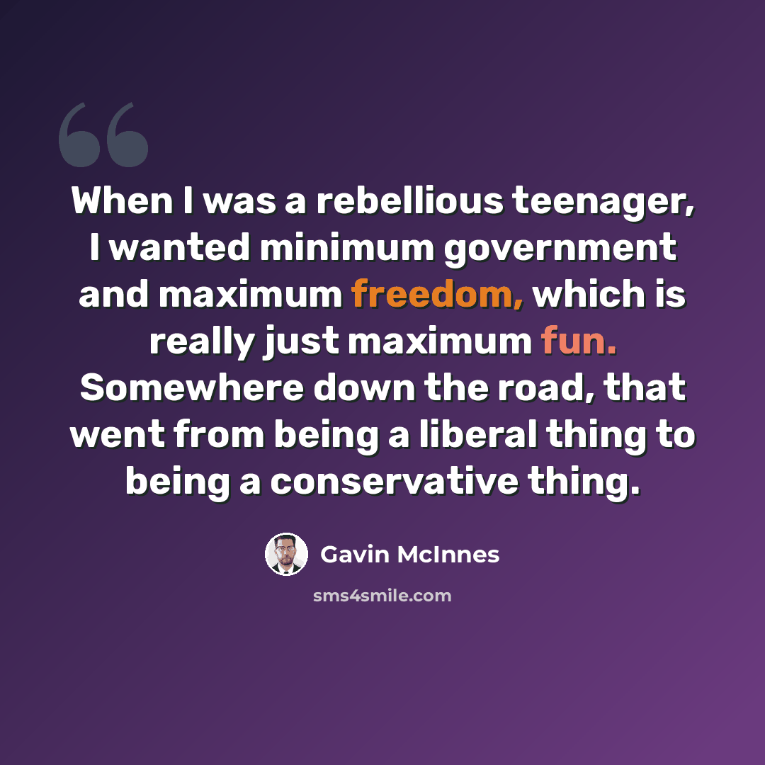 “When I was a rebellious teenager, I wanted minimum government and maximum freedom, which is really just maximum fun. Somewhere down the road, that went from being a liberal thing to being a conservative thing.” quote by Gavin McInnes