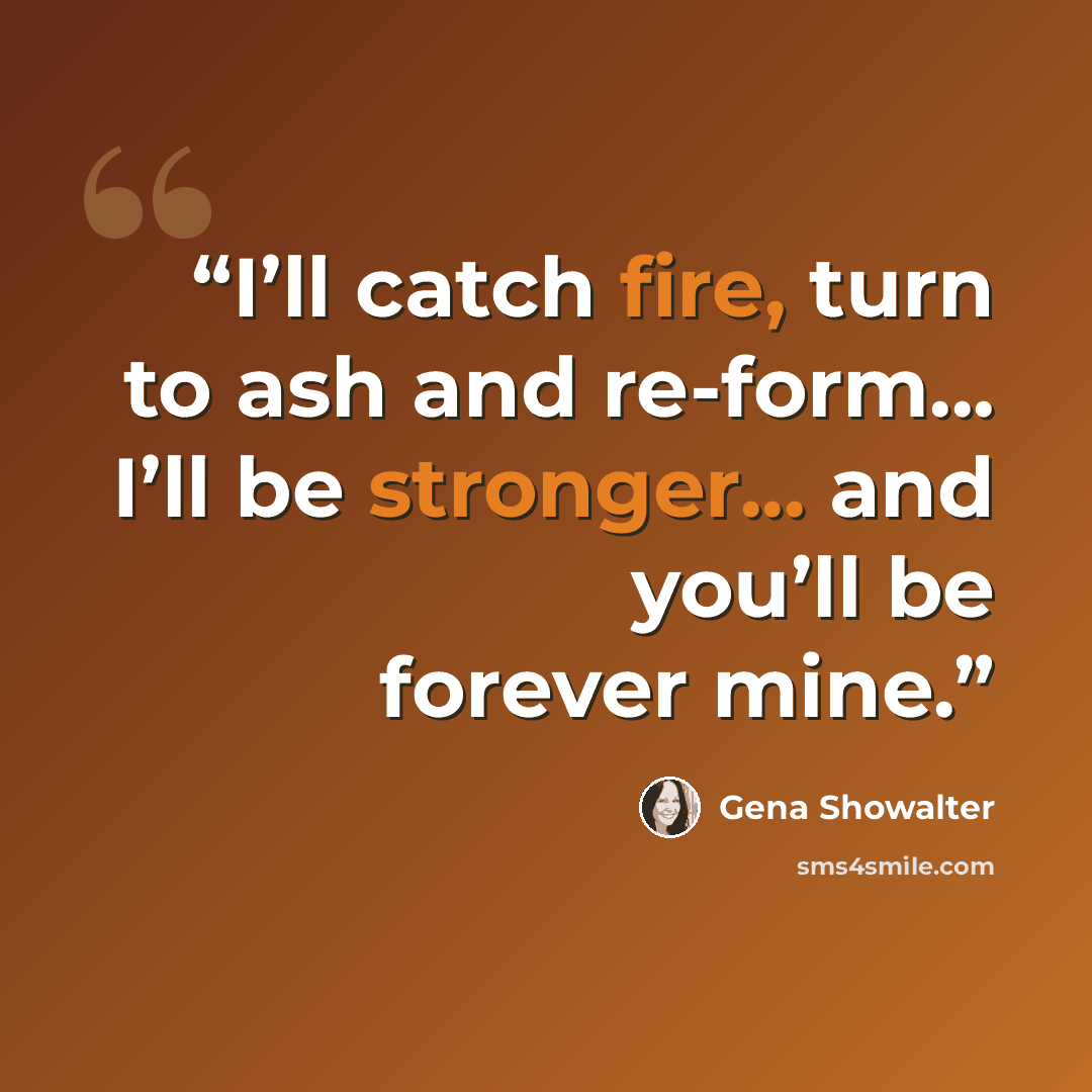 “I’ll catch fire, turn to ash and re-form... I’ll be stronger... and you’ll be forever mine.” quote by Gena Showalter