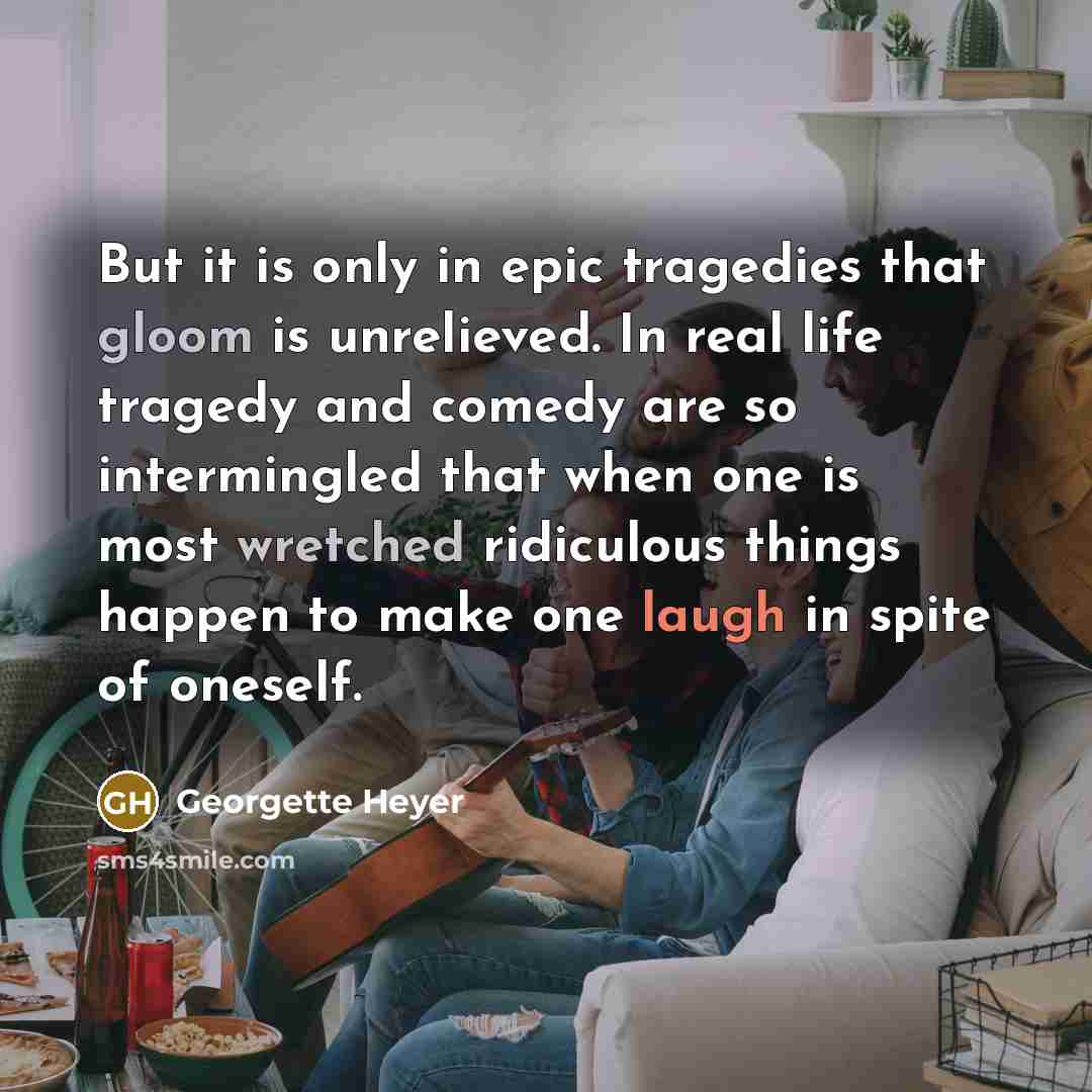 “But it is only in epic tragedies that gloom is unrelieved. In real life tragedy and comedy are so intermingled that when one is most wretched ridiculous things happen to make one laugh in spite of oneself.” quote by Georgette Heyer