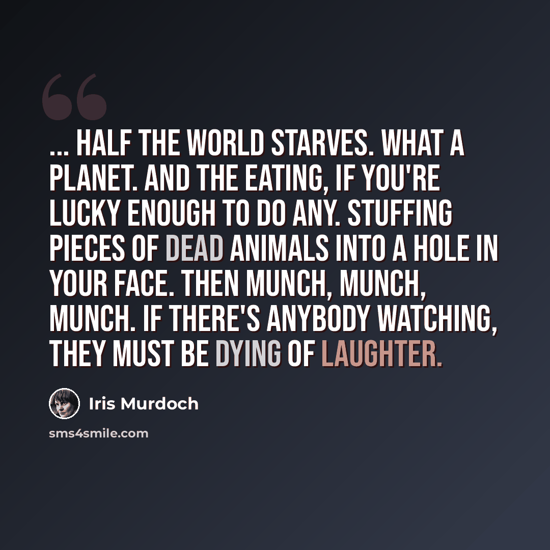 “... half the world starves. What a planet. And the eating, if you're lucky enough to do any. Stuffing pieces of dead animals into a hole in your face. Then munch, munch, munch. If there's anybody watching, they must be dying of laughter.” quote by Iris Murdoch