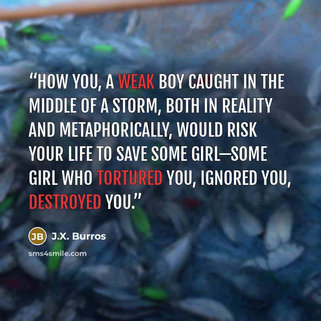 “How you, a weak boy caught in the middle of a storm, both in reality and metaphorically, would risk your life to save some girl—some girl who tortured you, ignored you, destroyed you.” quote by J.X. Burros