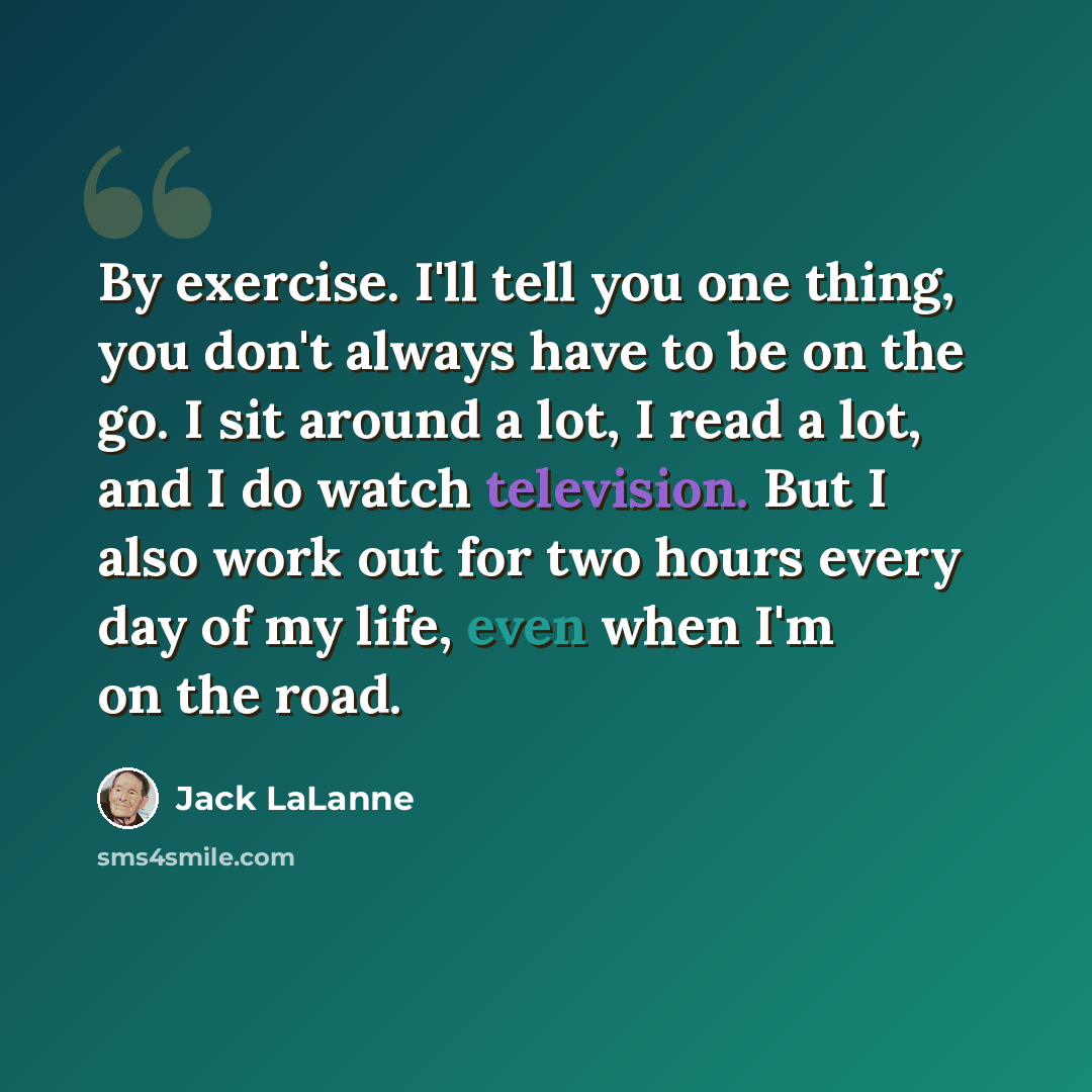 “By exercise. I'll tell you one thing, you don't always have to be on the go. I sit around a lot, I read a lot, and I do watch television. But I also work out for two hours every day of my life, even when I'm on the road.” quote by Jack LaLanne