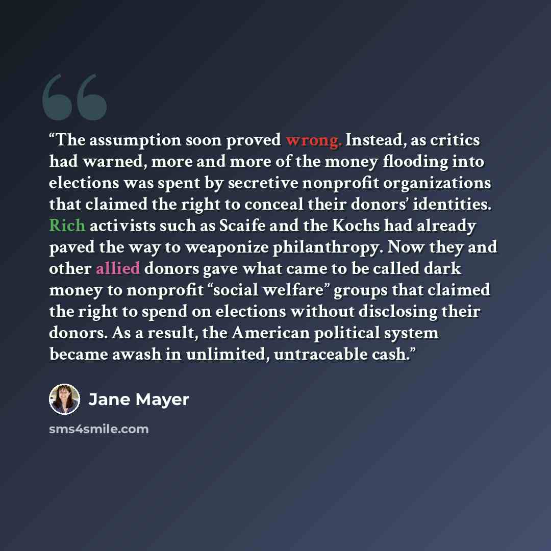 “The assumption soon proved wrong. Instead, as critics had warned, more and more of the money flooding into elections was spent by secretive nonprofit organizations that claimed the right to conceal their donors’ identities. Rich activists such as Scaife and the Kochs had already paved the way to…” quote by Jane Mayer