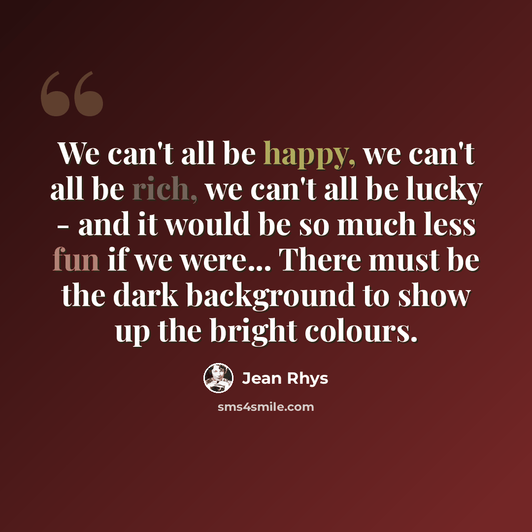 “We can't all be happy, we can't all be rich, we can't all be lucky - and it would be so much less fun if we were... There must be the dark background to show up the bright colours.” quote by Jean Rhys