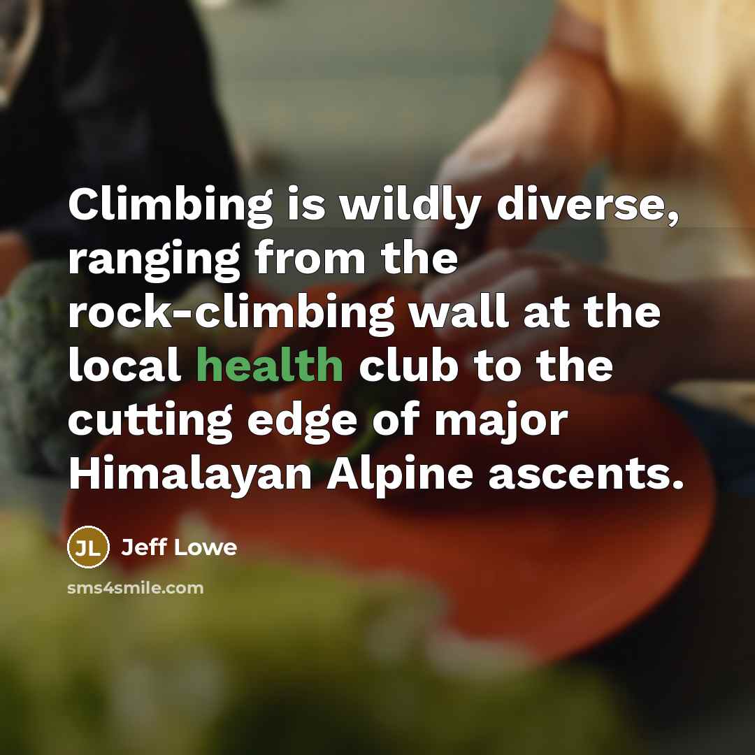 “Climbing is wildly diverse, ranging from the rock-climbing wall at the local health club to the cutting edge of major Himalayan Alpine ascents.” quote by Jeff Lowe