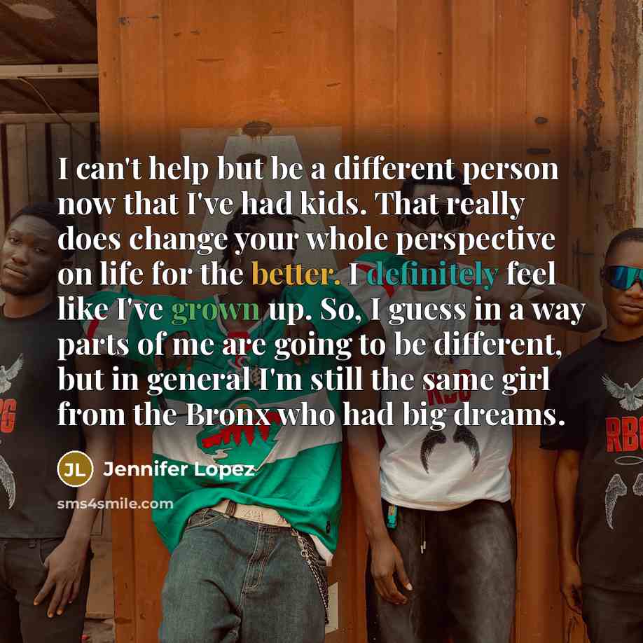 “I can't help but be a different person now that I've had kids. That really does change your whole perspective on life for the better. I definitely feel like I've grown up. So, I guess in a way parts of me are going to be different, but in general I'm still the same girl from the Bronx who had big…” quote by Jennifer Lopez