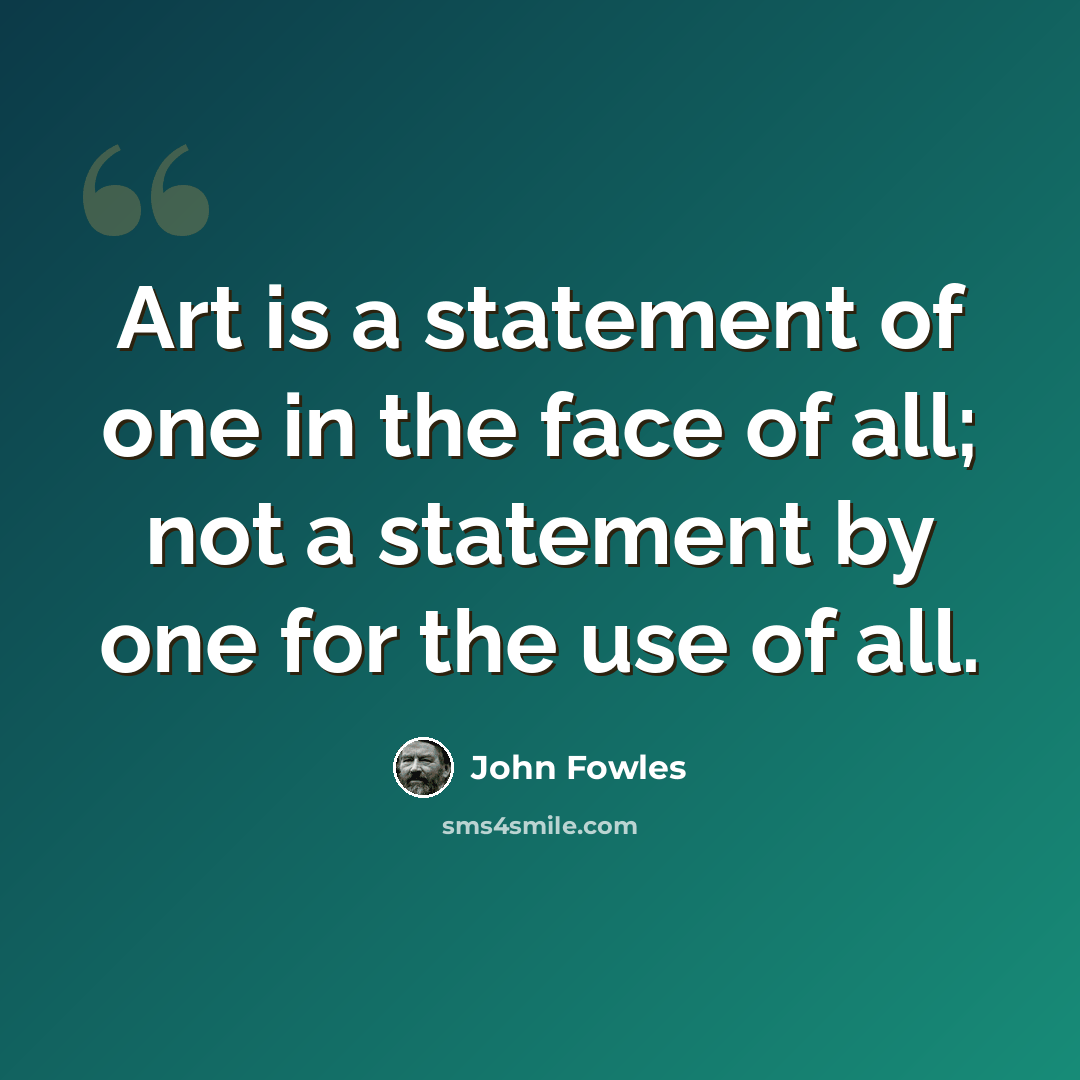 “Art is a statement of one in the face of all; not a statement by one for the use of all.” quote by John Fowles