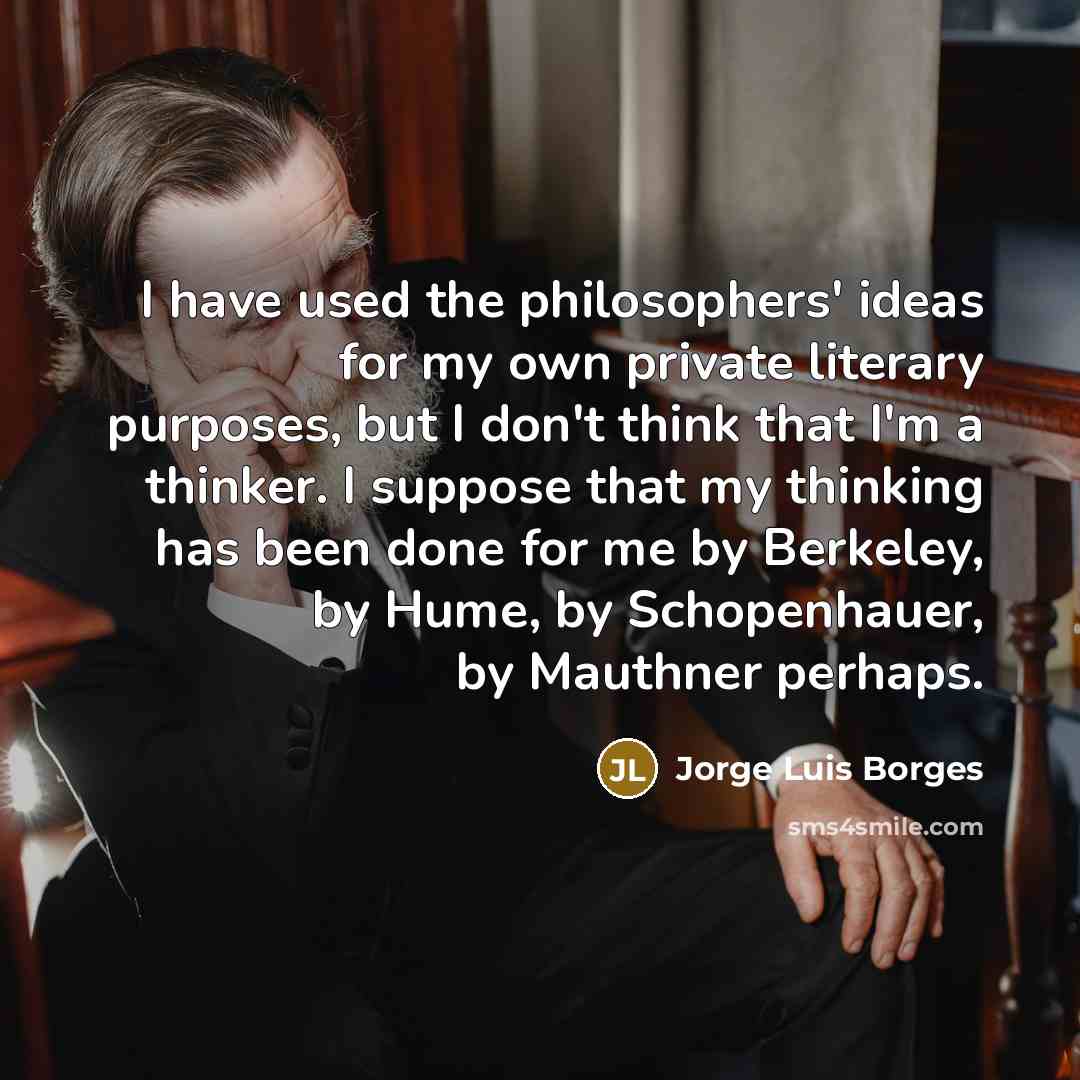 “I have used the philosophers' ideas for my own private literary purposes, but I don't think that I'm a thinker. I suppose that my thinking has been done for me by Berkeley, by Hume, by Schopenhauer, by Mauthner perhaps.” quote by Jorge Luis Borges