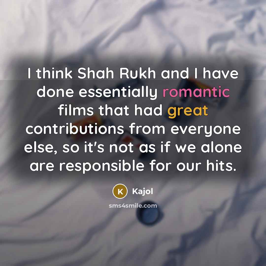 “I think Shah Rukh and I have done essentially romantic films that had great contributions from everyone else, so it's not as if we alone are responsible for our hits.” quote by Kajol