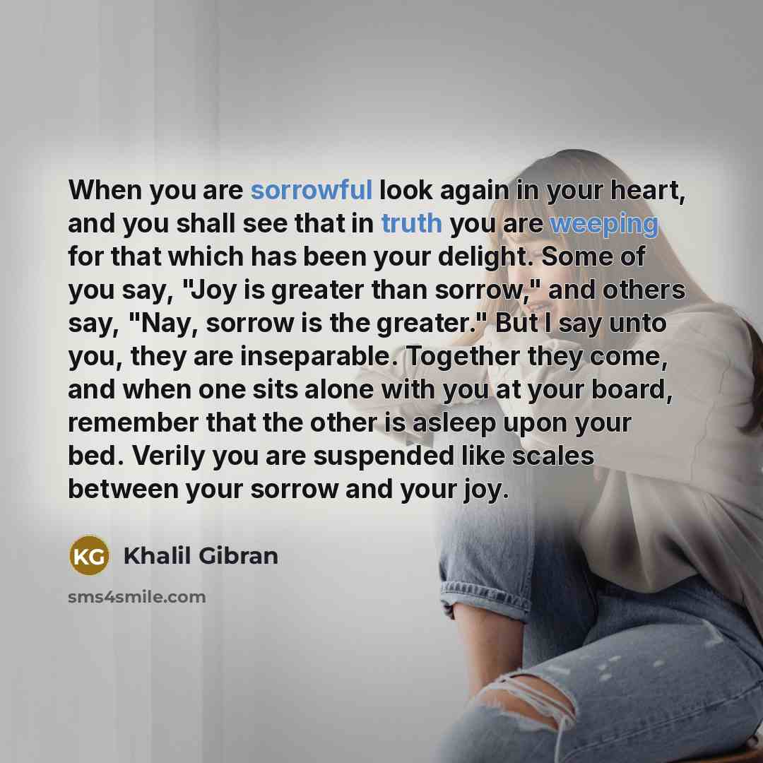 “When you are sorrowful look again in your heart, and you shall see that in truth you are weeping for that which has been your delight. Some of you say, "Joy is greater than sorrow," and others say, "Nay, sorrow is the greater." But I say unto you, they are inseparable. Together they come, and when…” quote by Khalil Gibran