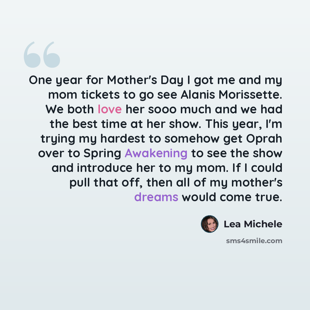 “One year for Mother's Day I got me and my mom tickets to go see Alanis Morissette. We both love her sooo much and we had the best time at her show. This year, I'm trying my hardest to somehow get Oprah over to Spring Awakening to see the show and introduce her to my mom. If I could pull that off…” quote by Lea Michele