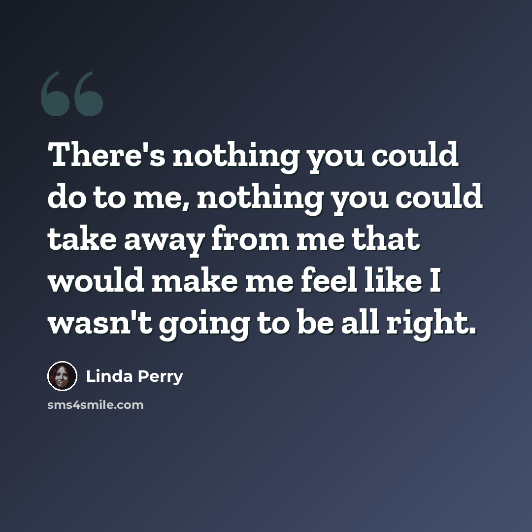 “There's nothing you could do to me, nothing you could take away from me that would make me feel like I wasn't going to be all right.” quote by Linda Perry