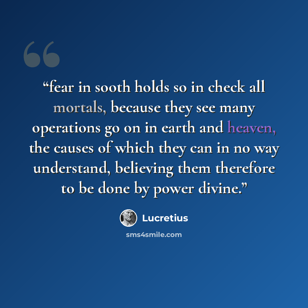 “fear in sooth holds so in check all mortals, because they see many operations go on in earth and heaven, the causes of which they can in no way understand, believing them therefore to be done by power divine.” quote by Lucretius