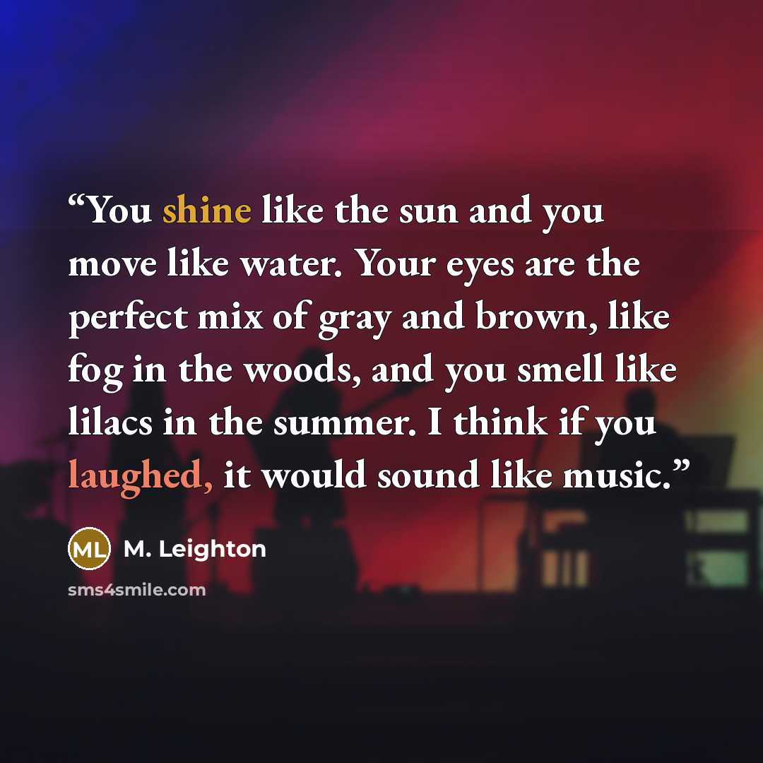 “You shine like the sun and you move like water. Your eyes are the perfect mix of gray and brown, like fog in the woods, and you smell like lilacs in the summer. I think if you laughed, it would sound like music.” quote by M. Leighton