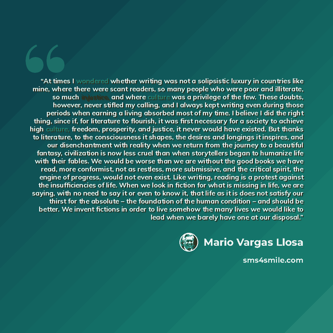 “At times I wondered whether writing was not a solipsistic luxury in countries like mine, where there were scant readers, so many people who were poor and illiterate, so much injustice, and where culture was a privilege of the few. These doubts, however, never stifled my calling, and I always kept…” quote by Mario Vargas Llosa