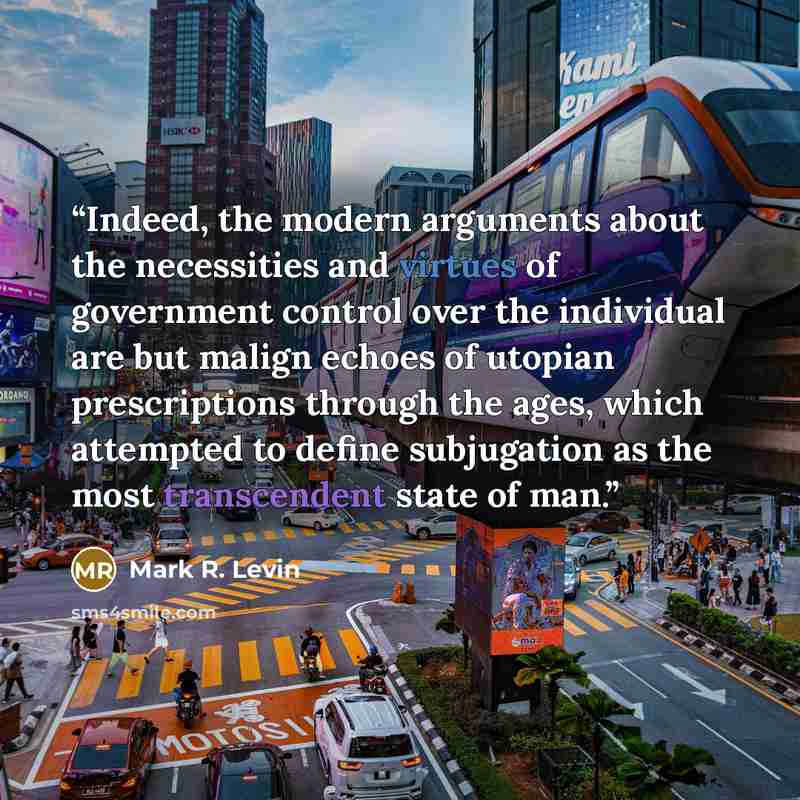 “Indeed, the modern arguments about the necessities and virtues of government control over the individual are but malign echoes of utopian prescriptions through the ages, which attempted to define subjugation as the most transcendent state of man.” quote by Mark R. Levin