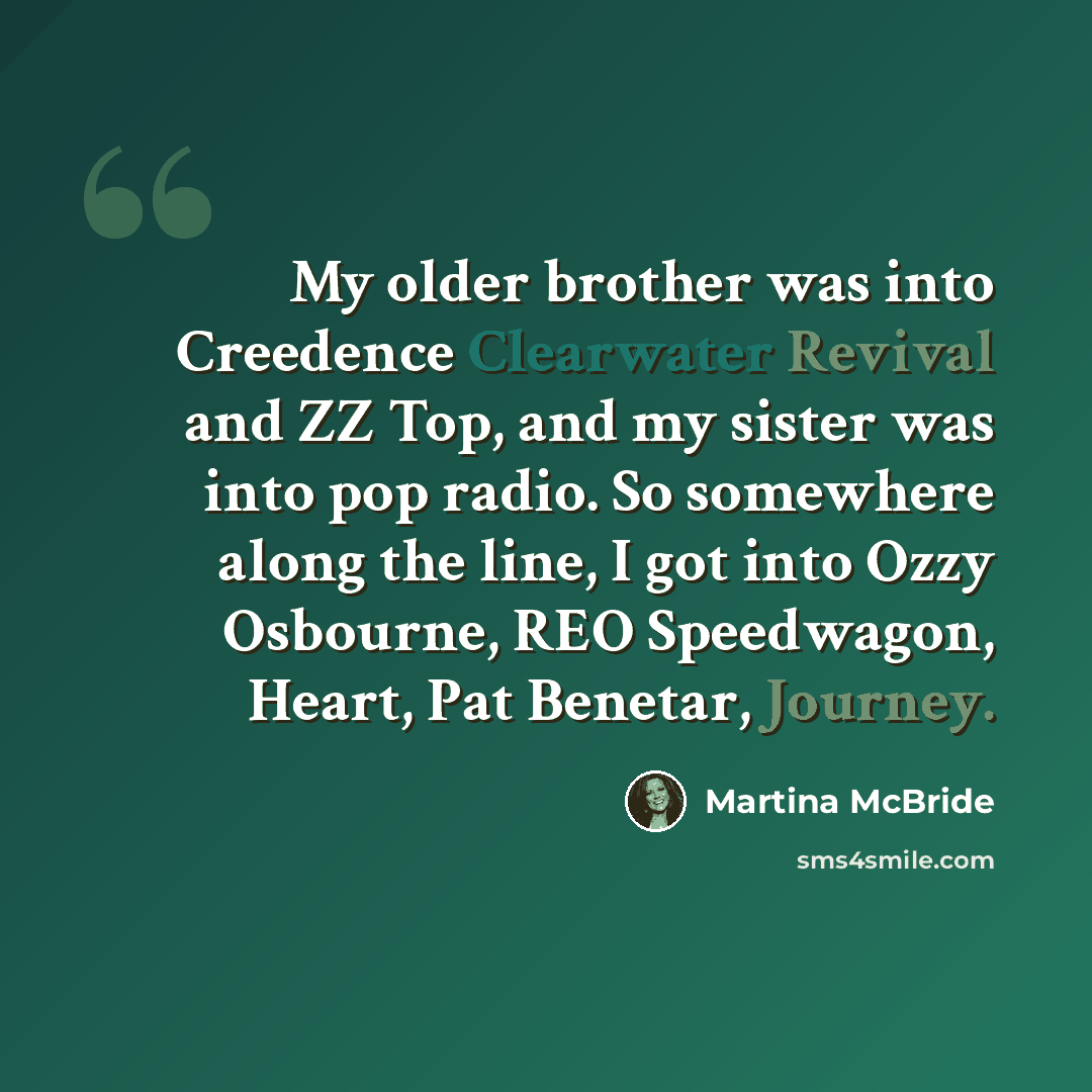 “My older brother was into Creedence Clearwater Revival and ZZ Top, and my sister was into pop radio. So somewhere along the line, I got into Ozzy Osbourne, REO Speedwagon, Heart, Pat Benetar, Journey.” quote by Martina McBride