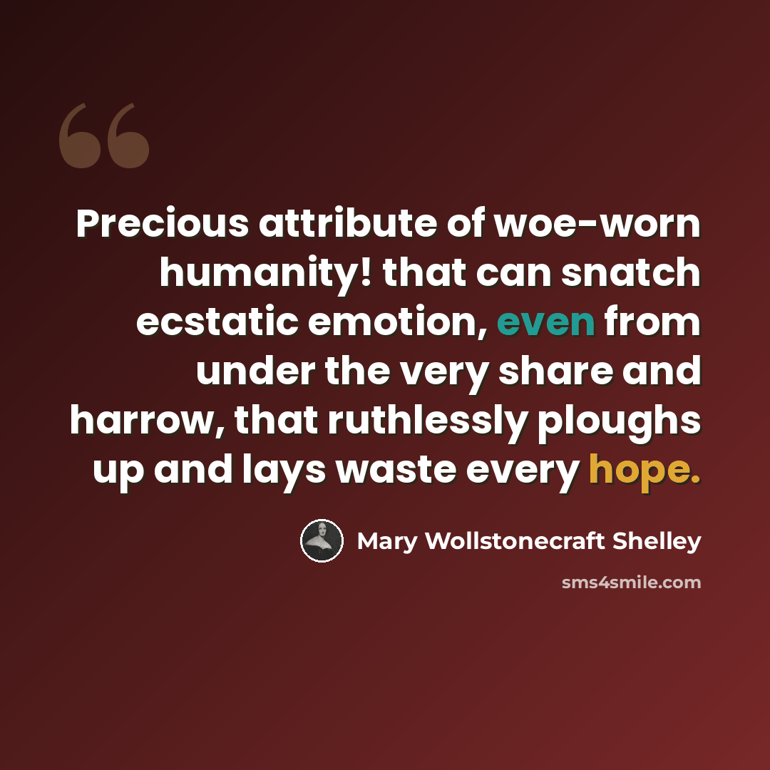 “Precious attribute of woe-worn humanity! that can snatch ecstatic emotion, even from under the very share and harrow, that ruthlessly ploughs up and lays waste every hope.” quote by Mary Wollstonecraft Shelley