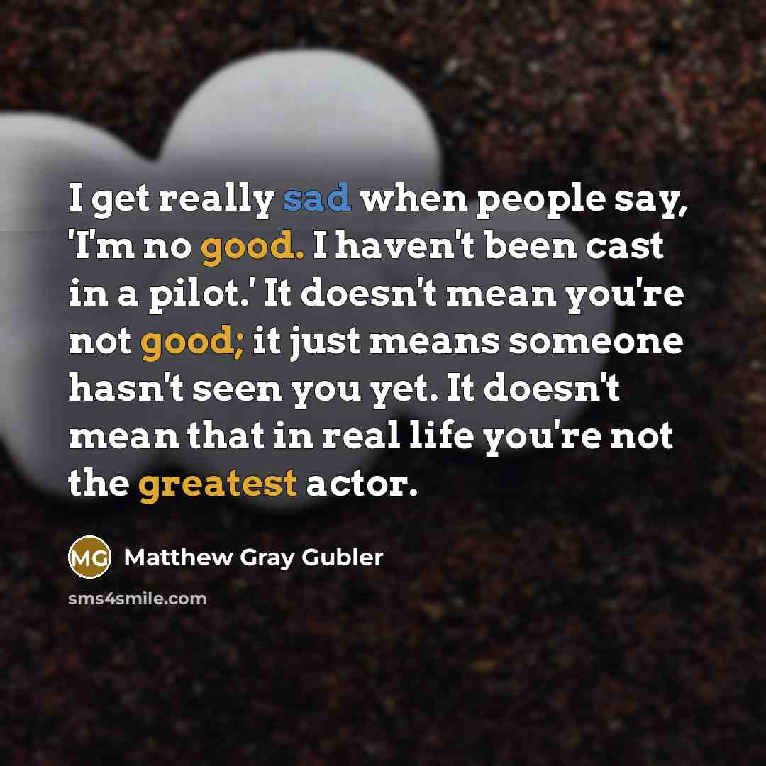 “I get really sad when people say, 'I'm no good. I haven't been cast in a pilot.' It doesn't mean you're not good; it just means someone hasn't seen you yet. It doesn't mean that in real life you're not the greatest actor.” quote by Matthew Gray Gubler