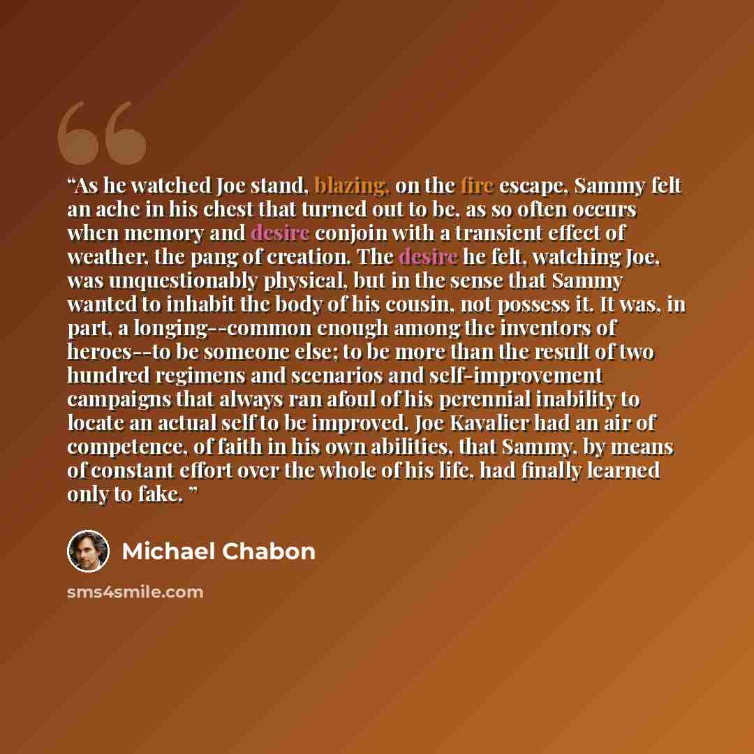 “As he watched Joe stand, blazing, on the fire escape, Sammy felt an ache in his chest that turned out to be, as so often occurs when memory and desire conjoin with a transient effect of weather, the pang of creation. The desire he felt, watching Joe, was unquestionably physical, but in the sense…” quote by Michael Chabon