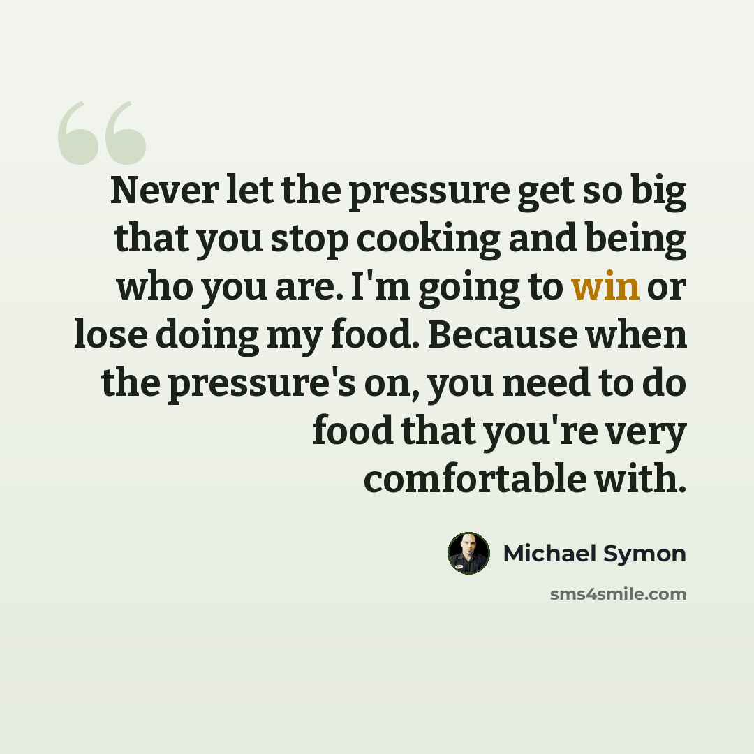 “Never let the pressure get so big that you stop cooking and being who you are. I'm going to win or lose doing my food. Because when the pressure's on, you need to do food that you're very comfortable with.” quote by Michael Symon