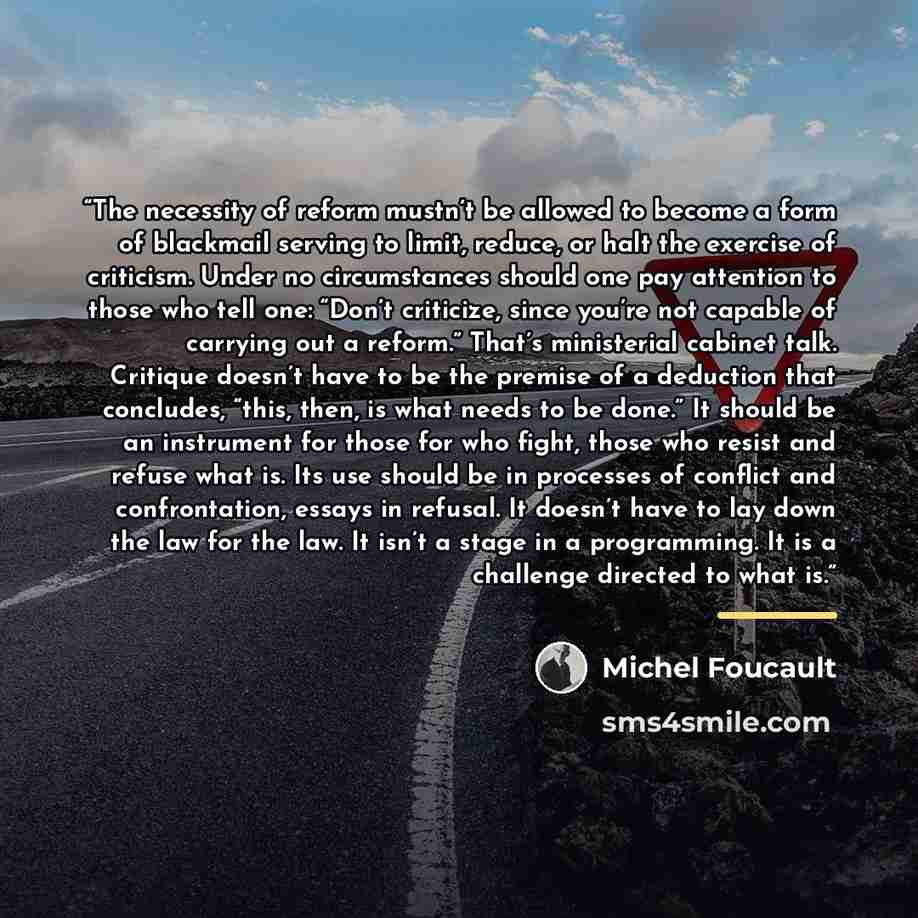 “The necessity of reform mustn’t be allowed to become a form of blackmail serving to limit, reduce, or halt the exercise of criticism. Under no circumstances should one pay attention to those who tell one: “Don’t criticize, since you’re not capable of carrying out a reform.” That’s ministerial…” quote by Michel Foucault