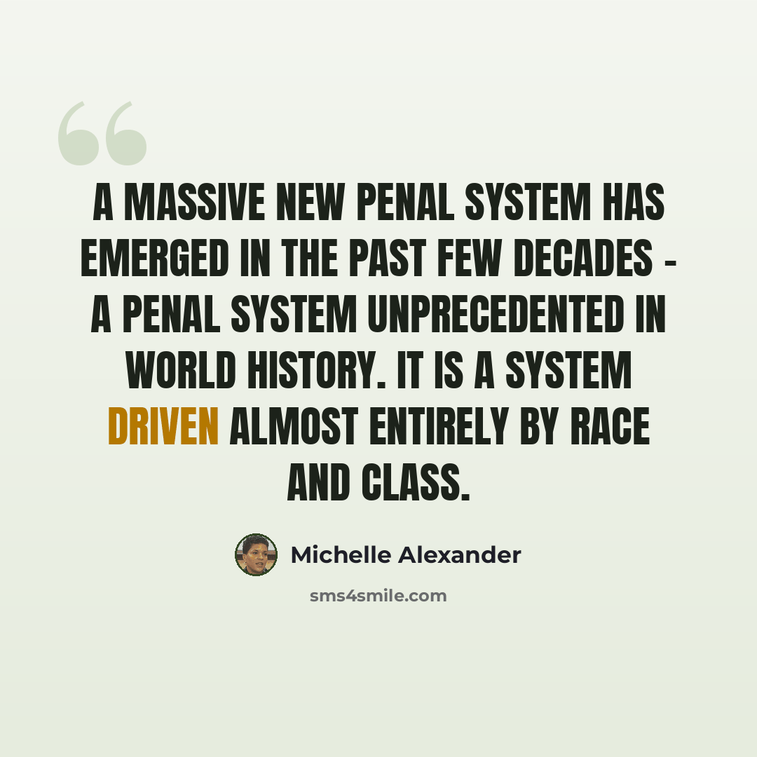 “A massive new penal system has emerged in the past few decades - a penal system unprecedented in world history. It is a system driven almost entirely by race and class.” quote by Michelle Alexander