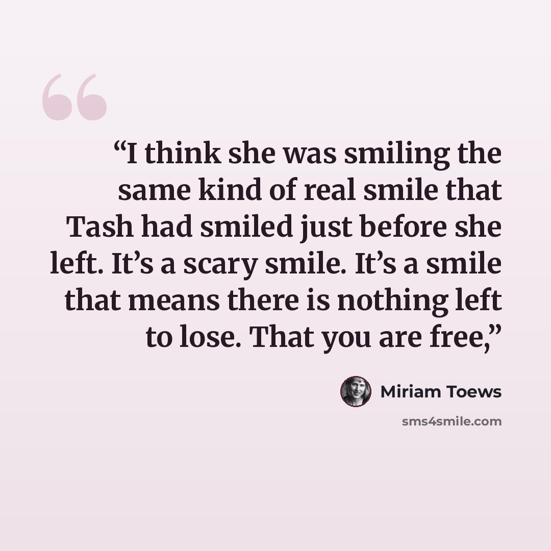 “I think she was smiling the same kind of real smile that Tash had smiled just before she left. It’s a scary smile. It’s a smile that means there is nothing left to lose. That you are free,” quote by Miriam Toews
