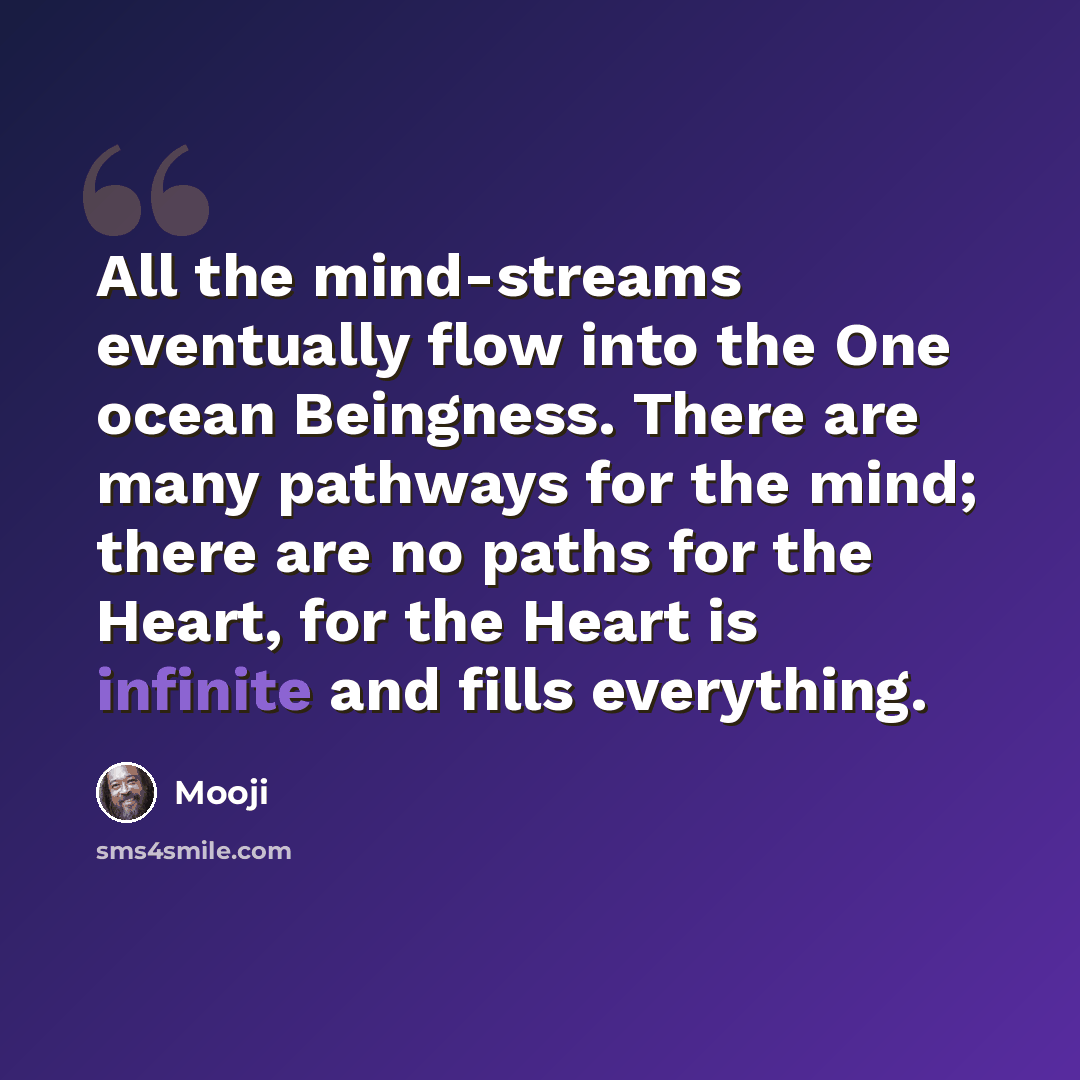 “All the mind-streams eventually flow into the One ocean Beingness. There are many pathways for the mind; there are no paths for the Heart, for the Heart is infinite and fills everything.” quote by Mooji