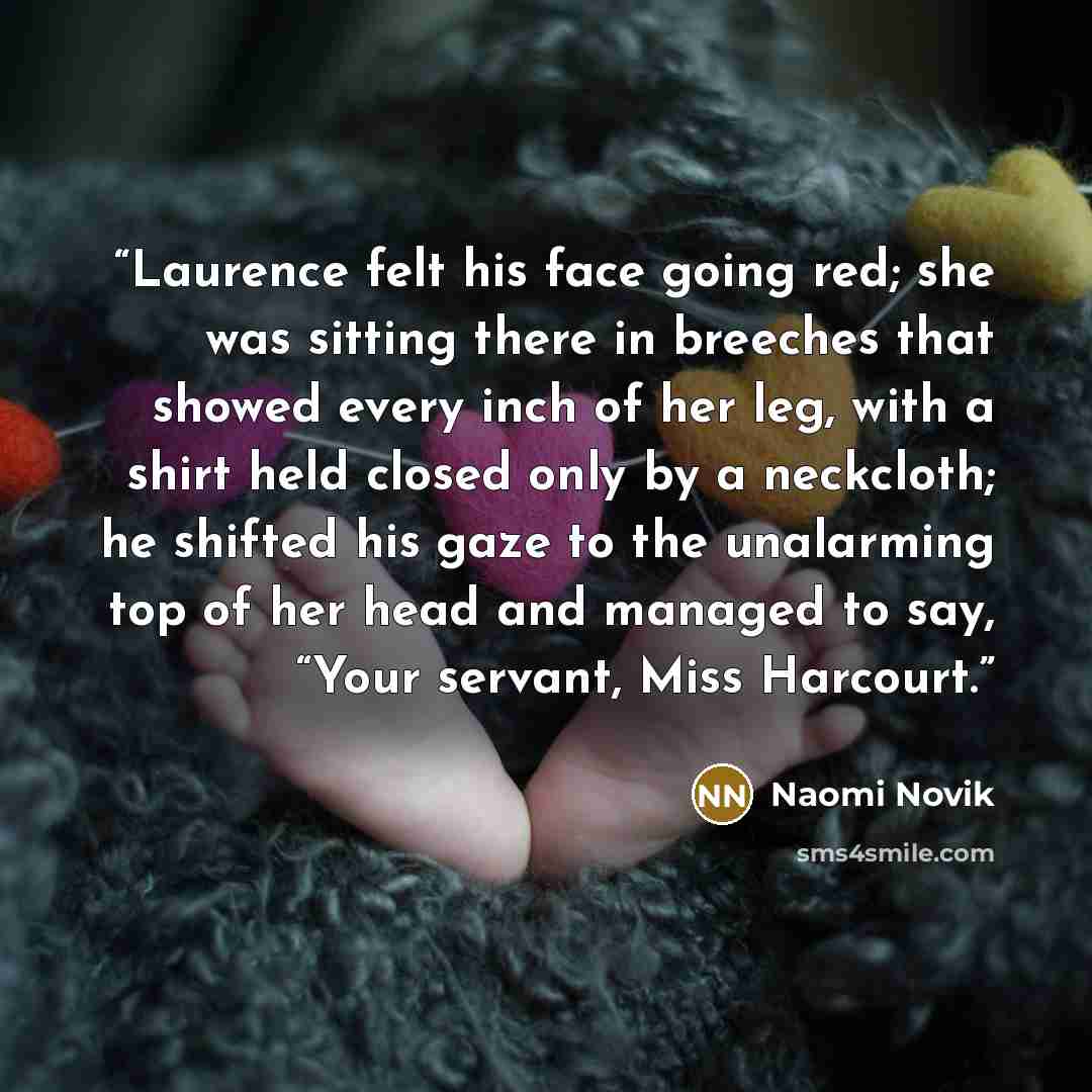 “Laurence felt his face going red; she was sitting there in breeches that showed every inch of her leg, with a shirt held closed only by a neckcloth; he shifted his gaze to the unalarming top of her head and managed to say, “Your servant, Miss Harcourt.” quote by Naomi Novik