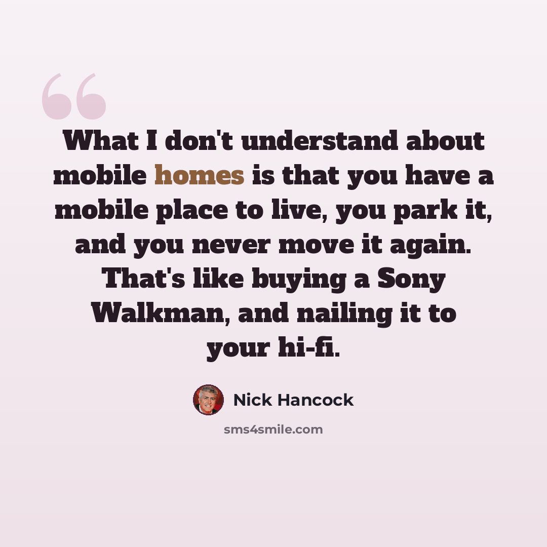 “What I don't understand about mobile homes is that you have a mobile place to live, you park it, and you never move it again. That's like buying a Sony Walkman, and nailing it to your hi-fi.” quote by Nick Hancock