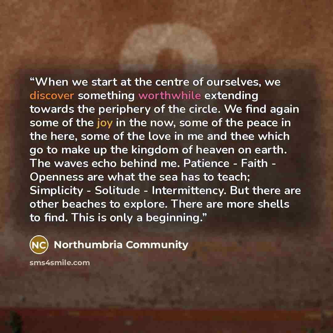 “When we start at the centre of ourselves, we discover something worthwhile extending towards the periphery of the circle. We find again some of the joy in the now, some of the peace in the here, some of the love in me and thee which go to make up the kingdom of heaven on earth. The waves echo…” quote by Northumbria Community