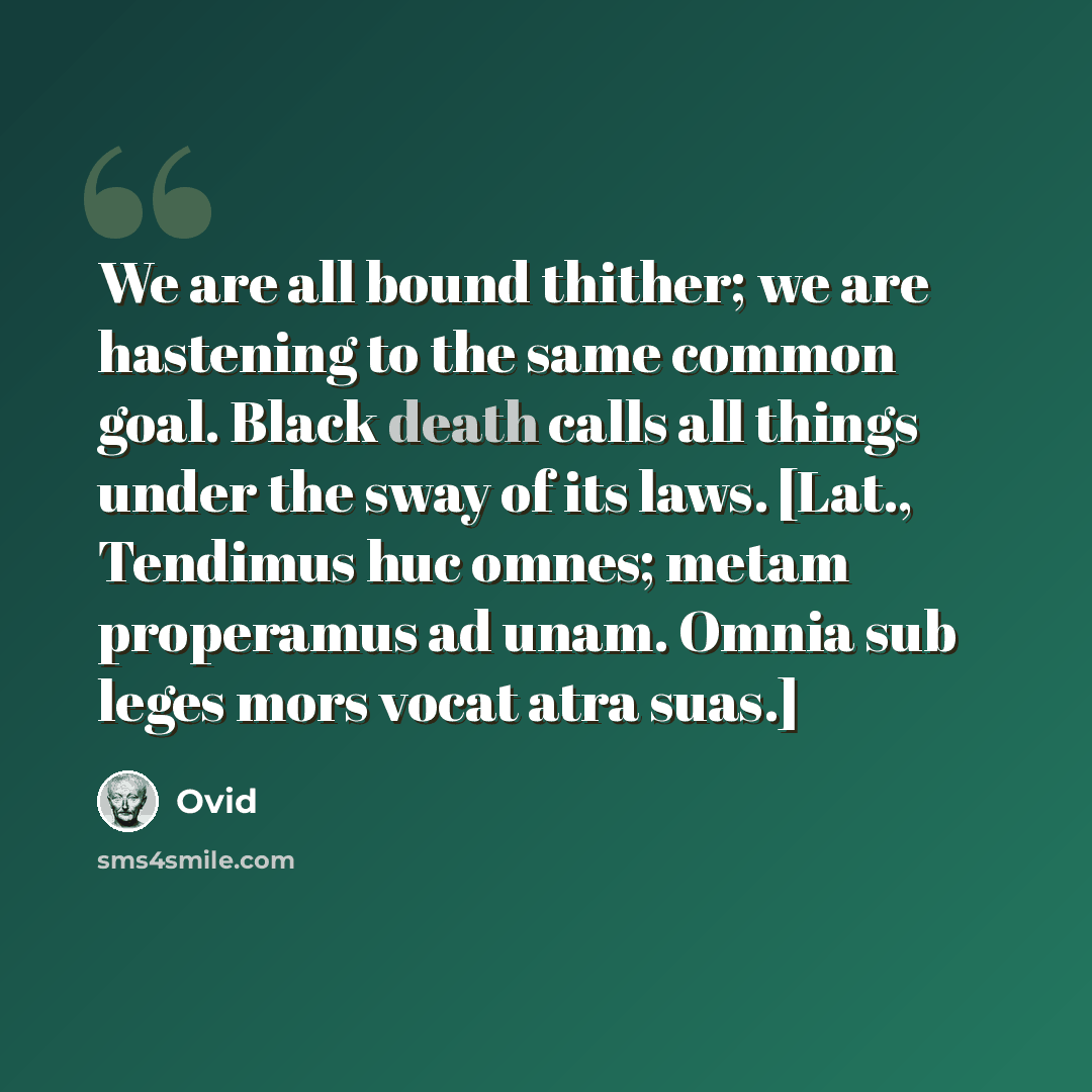 “We are all bound thither; we are hastening to the same common goal. Black death calls all things under the sway of its laws. [Lat., Tendimus huc omnes; metam properamus ad unam. Omnia sub leges mors vocat atra suas.]” quote by Ovid