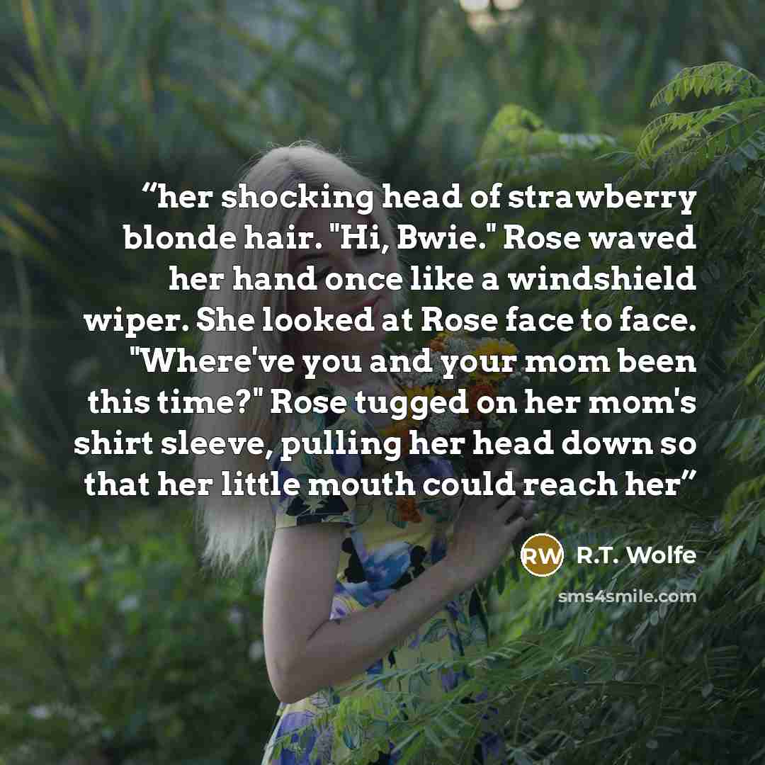 “her shocking head of strawberry blonde hair. "Hi, Bwie." Rose waved her hand once like a windshield wiper. She looked at Rose face to face. "Where've you and your mom been this time?" Rose tugged on her mom's shirt sleeve, pulling her head down so that her little mouth could reach her” quote by R.T. Wolfe
