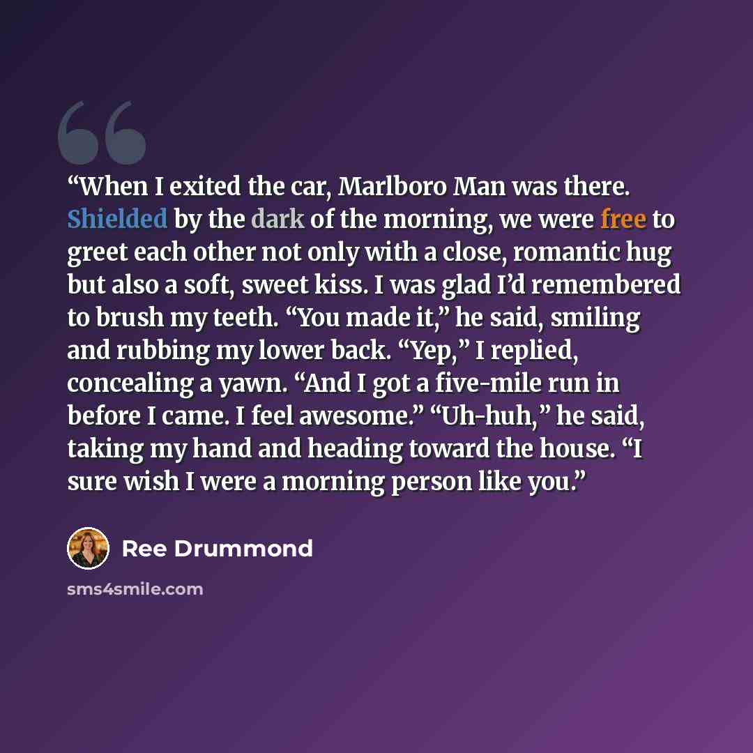 “When I exited the car, Marlboro Man was there. Shielded by the dark of the morning, we were free to greet each other not only with a close, romantic hug but also a soft, sweet kiss. I was glad I’d remembered to brush my teeth. “You made it,” he said, smiling and rubbing my lower back. “Yep,” I…” quote by Ree Drummond