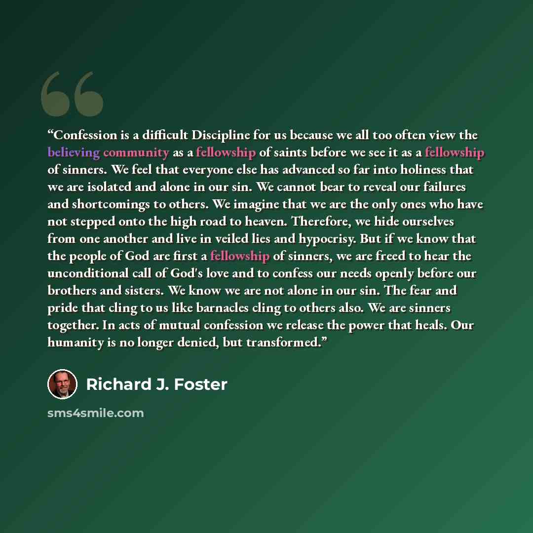“Confession is a difficult Discipline for us because we all too often view the believing community as a fellowship of saints before we see it as a fellowship of sinners. We feel that everyone else has advanced so far into holiness that we are isolated and alone in our sin. We cannot bear to reveal…” quote by Richard J. Foster