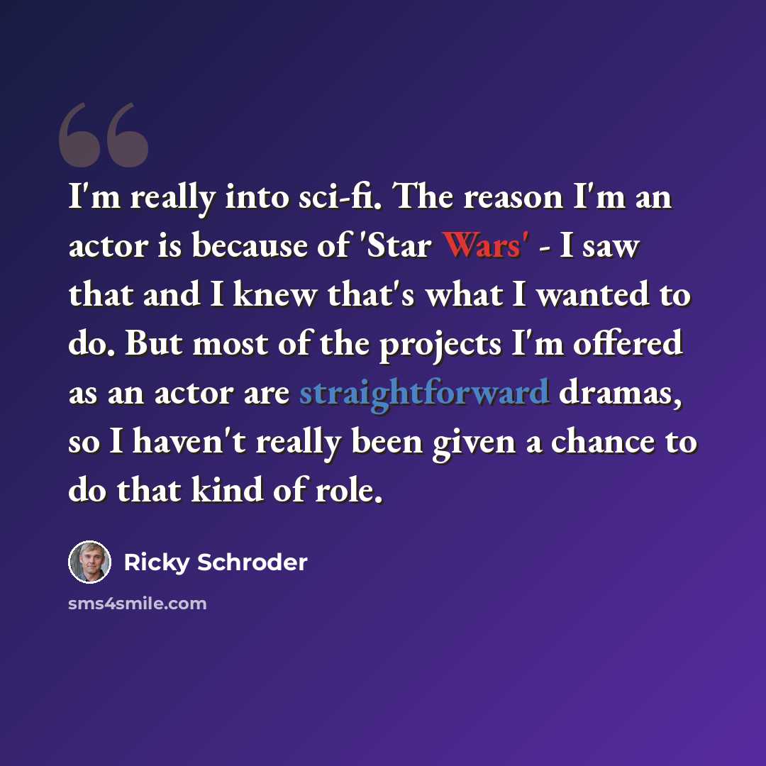 “I'm really into sci-fi. The reason I'm an actor is because of 'Star Wars' - I saw that and I knew that's what I wanted to do. But most of the projects I'm offered as an actor are straightforward dramas, so I haven't really been given a chance to do that kind of role.” quote by Ricky Schroder