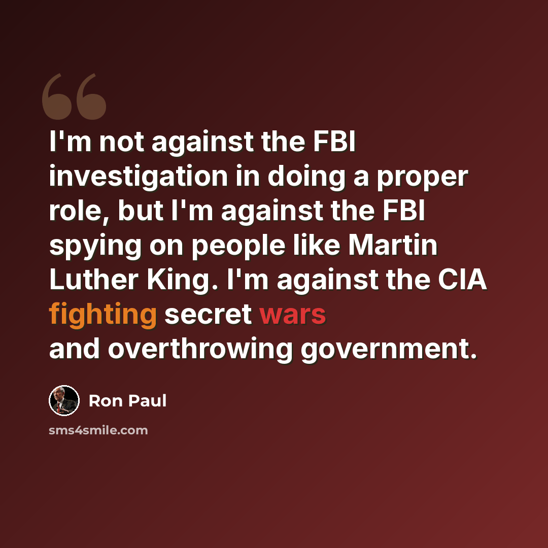 “I'm not against the FBI investigation in doing a proper role, but I'm against the FBI spying on people like Martin Luther King. I'm against the CIA fighting secret wars and overthrowing government.” quote by Ron Paul