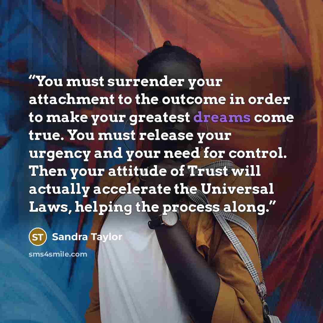 “You must surrender your attachment to the outcome in order to make your greatest dreams come true. You must release your urgency and your need for control. Then your attitude of Trust will actually accelerate the Universal Laws, helping the process along.” quote by Sandra Taylor