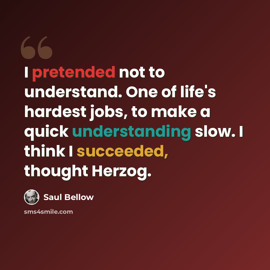 “I pretended not to understand. One of life's hardest jobs, to make a quick understanding slow. I think I succeeded, thought Herzog.” quote by Saul Bellow