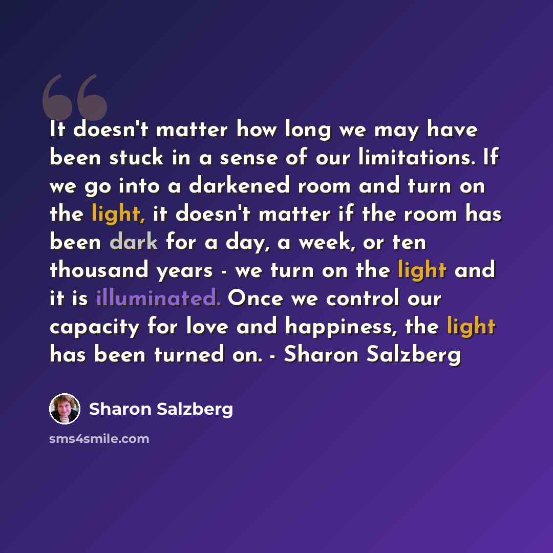 “It doesn't matter how long we may have been stuck in a sense of our limitations. If we go into a darkened room and turn on the light, it doesn't matter if the room has been dark for a day, a week, or ten thousand years - we turn on the light and it is illuminated. Once we control our capacity for…” quote by Sharon Salzberg