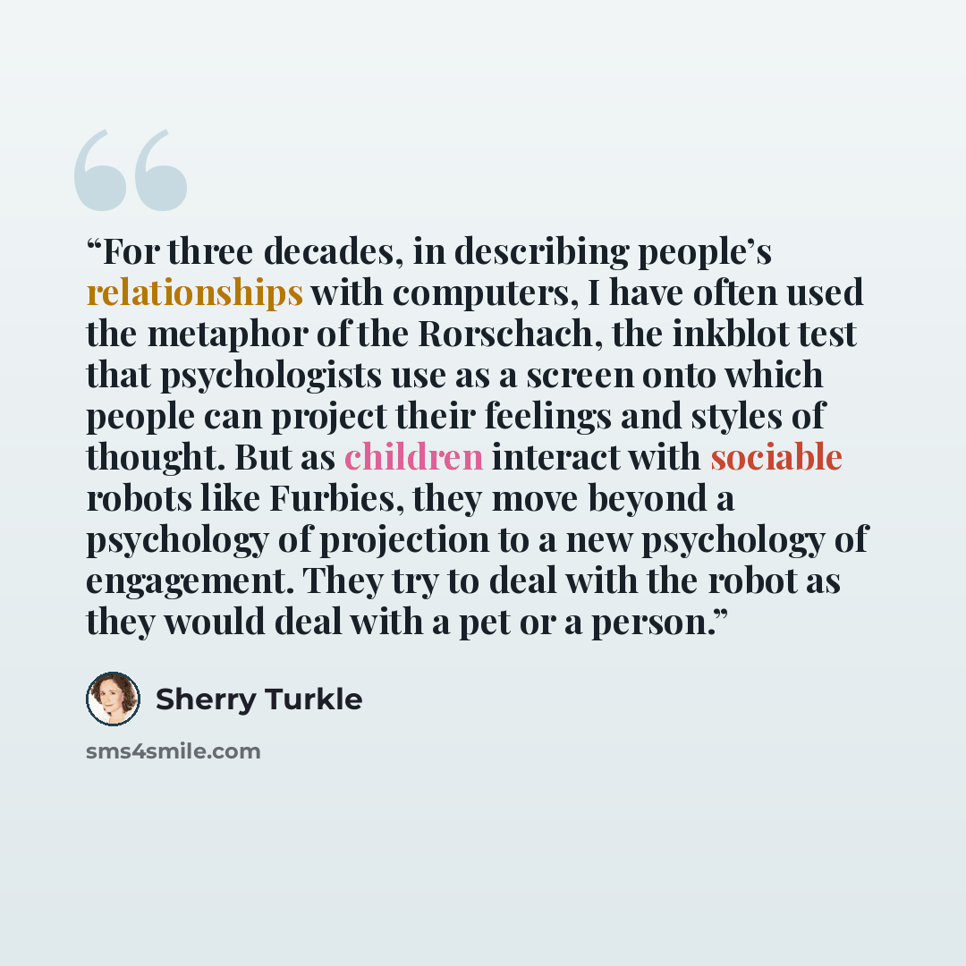 “For three decades, in describing people’s relationships with computers, I have often used the metaphor of the Rorschach, the inkblot test that psychologists use as a screen onto which people can project their feelings and styles of thought. But as children interact with sociable robots like…” quote by Sherry Turkle