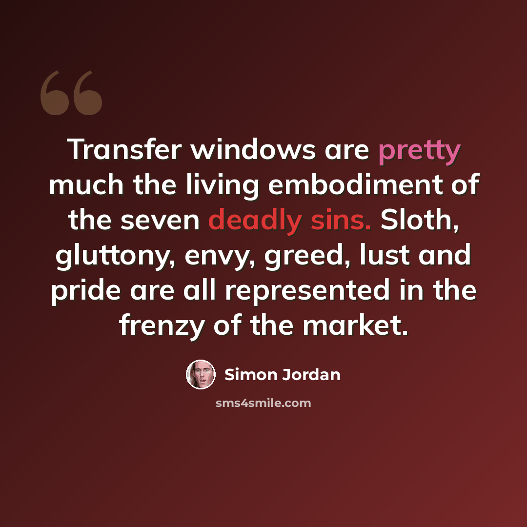 “Transfer windows are pretty much the living embodiment of the seven deadly sins. Sloth, gluttony, envy, greed, lust and pride are all represented in the frenzy of the market.” quote by Simon Jordan