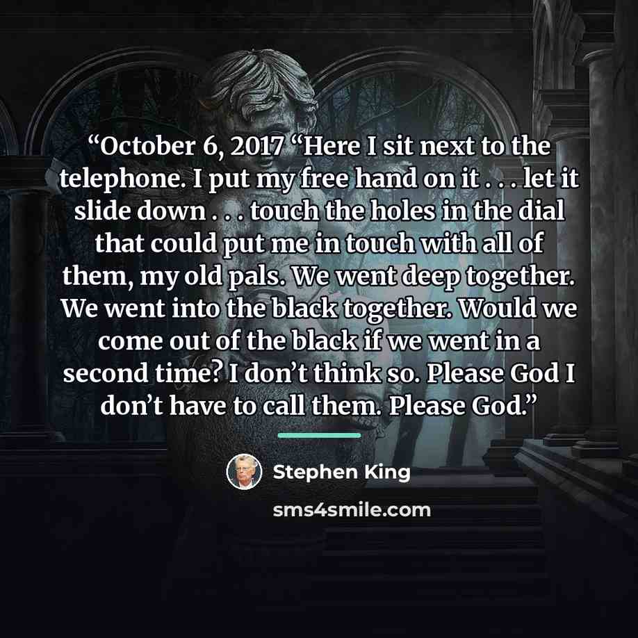 “October 6, 2017 “Here I sit next to the telephone. I put my free hand on it . . . let it slide down . . . touch the holes in the dial that could put me in touch with all of them, my old pals. We went deep together. We went into the black together. Would we come out of the black if we went in a…” quote by Stephen King